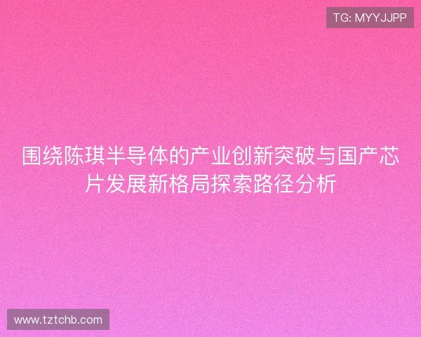 围绕陈琪半导体的产业创新突破与国产芯片发展新格局探索路径分析